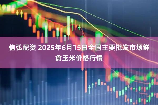 信弘配资 2025年6月15日全国主要批发市场鲜食玉米价格行情