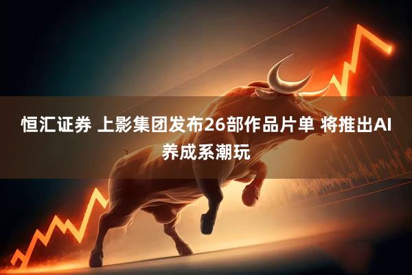 恒汇证券 上影集团发布26部作品片单 将推出AI养成系潮玩