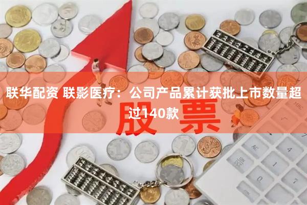 联华配资 联影医疗：公司产品累计获批上市数量超过140款
