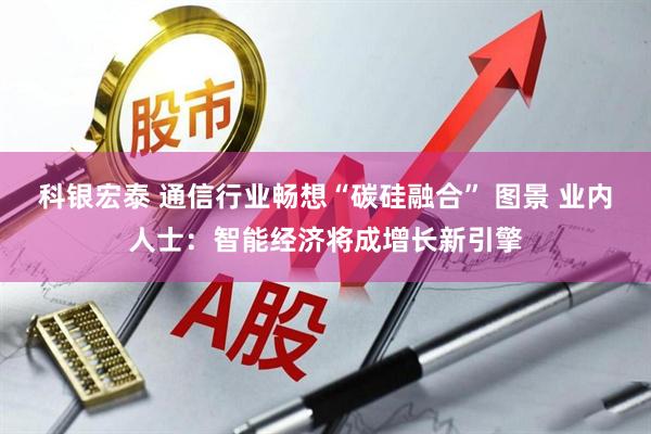 科银宏泰 通信行业畅想“碳硅融合” 图景 业内人士：智能经济将成增长新引擎