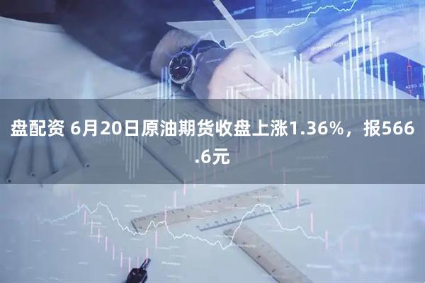盘配资 6月20日原油期货收盘上涨1.36%，报566.6元