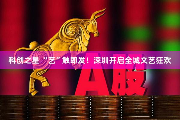 科创之星 “艺”触即发！深圳开启全城文艺狂欢