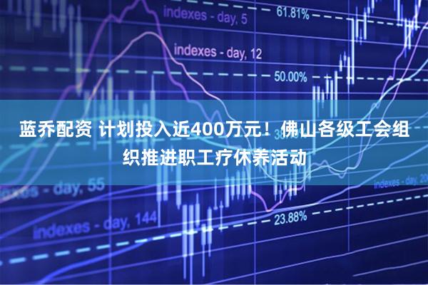 蓝乔配资 计划投入近400万元！佛山各级工会组织推进职工疗休养活动