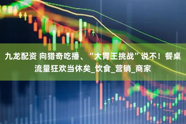 九龙配资 向猎奇吃播、“大胃王挑战”说不！餐桌流量狂欢当休矣_饮食_营销_商家