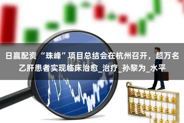 日赢配资 “珠峰”项目总结会在杭州召开，超万名乙肝患者实现临床治愈_治疗_孙黎为_水平
