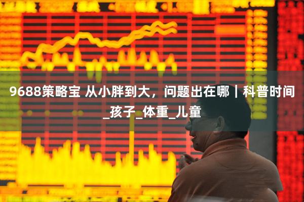 9688策略宝 从小胖到大，问题出在哪｜科普时间_孩子_体重_儿童