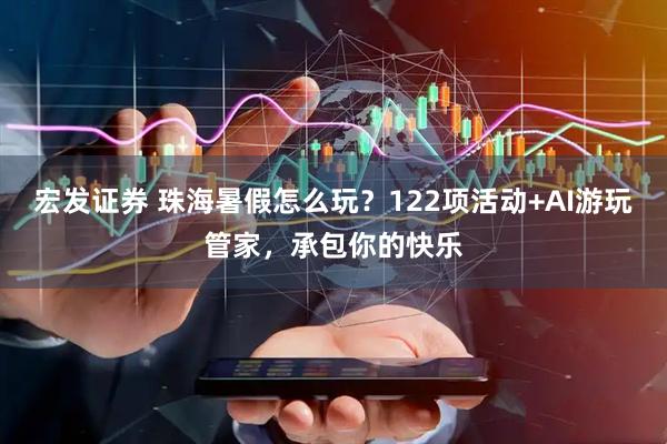 宏发证券 珠海暑假怎么玩？122项活动+AI游玩管家，承包你的快乐