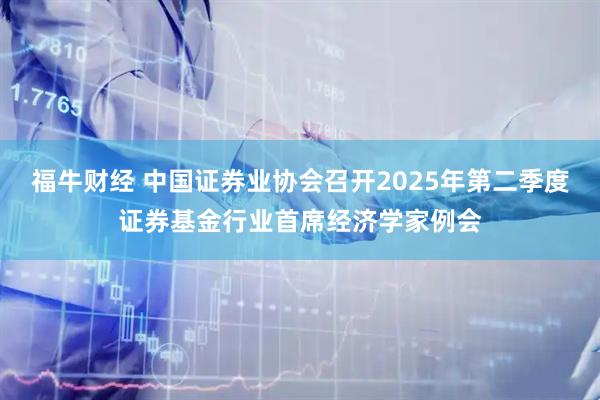 福牛财经 中国证券业协会召开2025年第二季度证券基金行业首席经济学家例会