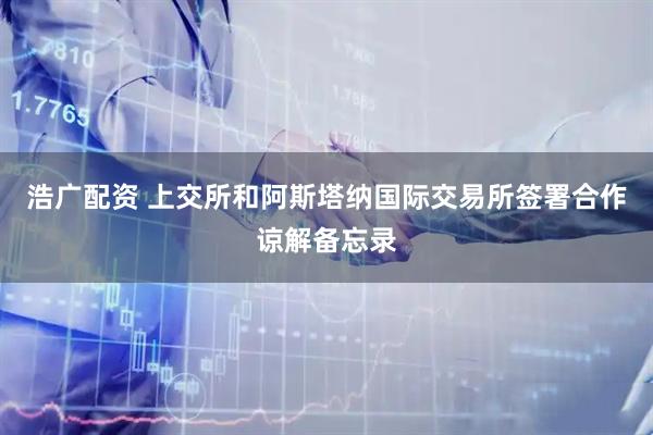 浩广配资 上交所和阿斯塔纳国际交易所签署合作谅解备忘录