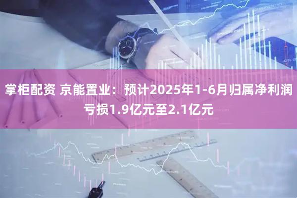 掌柜配资 京能置业：预计2025年1-6月归属净利润亏损1.9亿元至2.1亿元