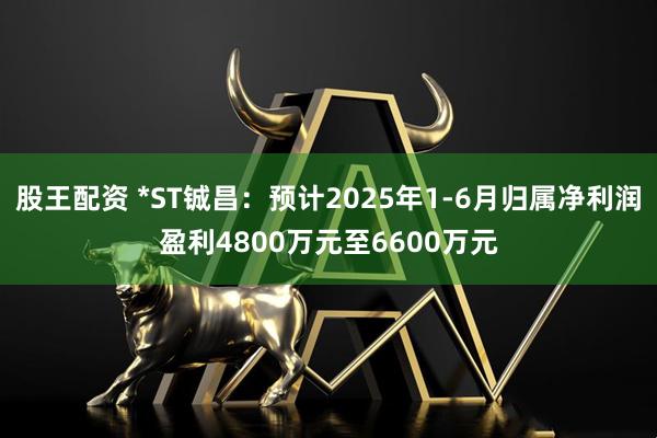 股王配资 *ST铖昌：预计2025年1-6月归属净利润盈利4800万元至6600万元