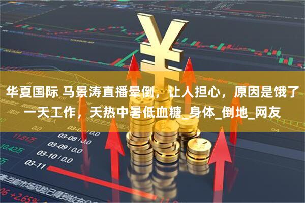 华夏国际 马景涛直播晕倒，让人担心，原因是饿了一天工作，天热中暑低血糖_身体_倒地_网友
