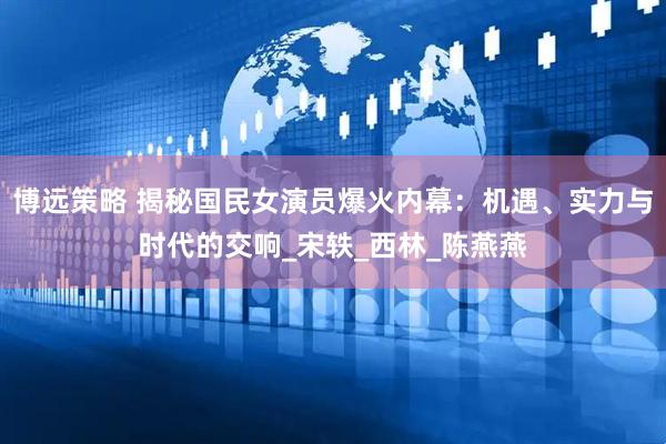 博远策略 揭秘国民女演员爆火内幕：机遇、实力与时代的交响_宋轶_西林_陈燕燕