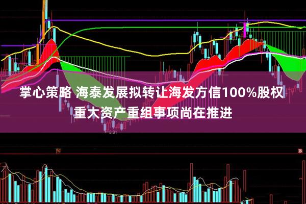 掌心策略 海泰发展拟转让海发方信100%股权 重大资产重组事项尚在推进