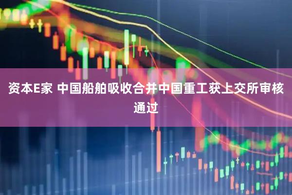 资本E家 中国船舶吸收合并中国重工获上交所审核通过