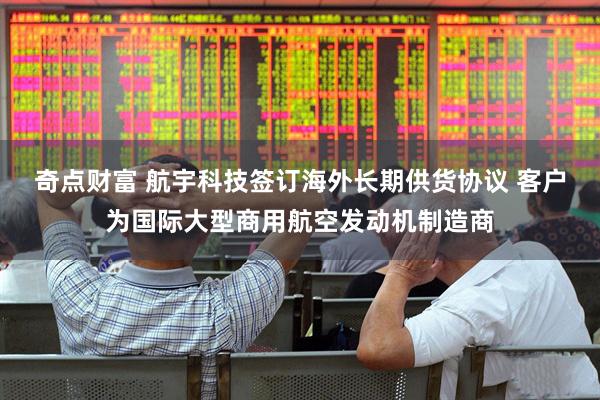 奇点财富 航宇科技签订海外长期供货协议 客户为国际大型商用航空发动机制造商
