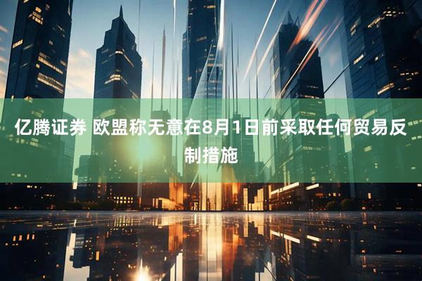 亿腾证券 欧盟称无意在8月1日前采取任何贸易反制措施