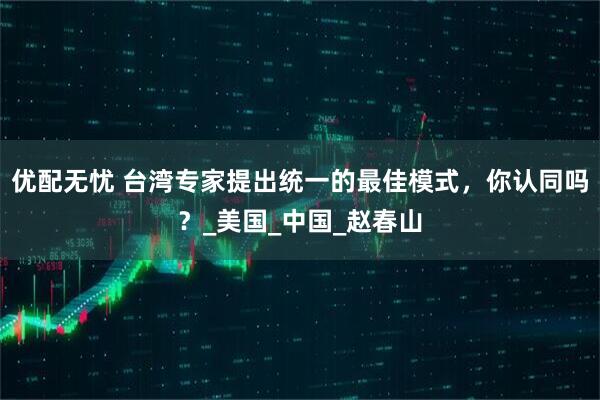 优配无忧 台湾专家提出统一的最佳模式，你认同吗？_美国_中国_赵春山