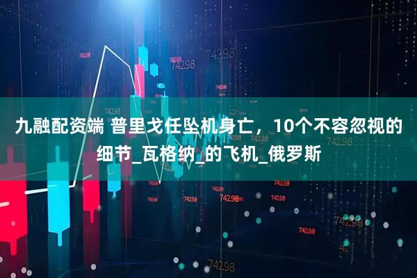九融配资端 普里戈任坠机身亡，10个不容忽视的细节_瓦格纳_的飞机_俄罗斯