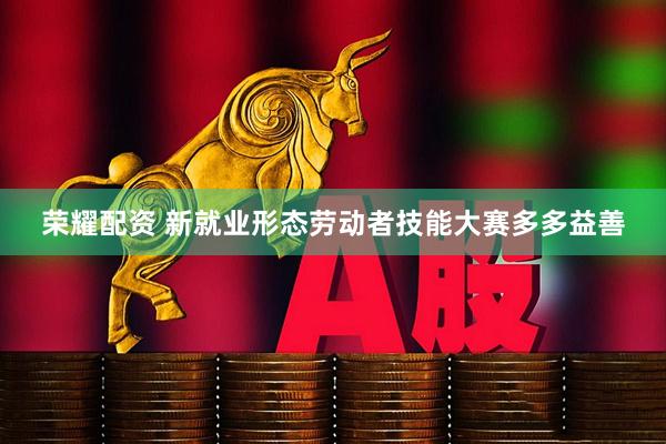 荣耀配资 新就业形态劳动者技能大赛多多益善
