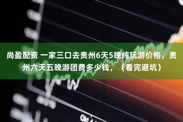 尚盈配资 一家三口去贵州6天5晚纯玩游价格，贵州六天五晚游团费多少钱，（看完避坑）