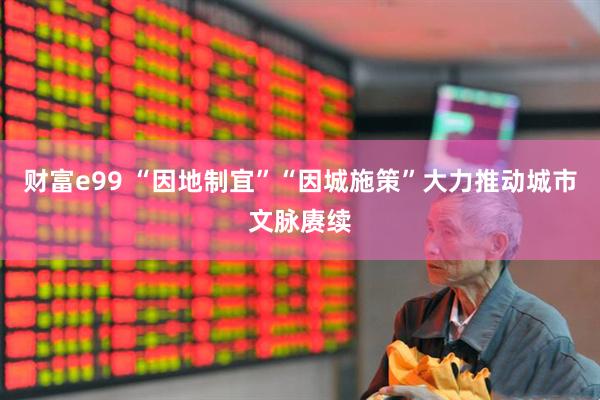 财富e99 “因地制宜”“因城施策”大力推动城市文脉赓续