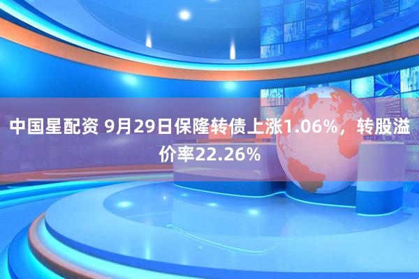 中国星配资 9月29日保隆转债上涨1.06%，转股溢价率22.26%