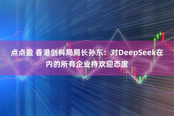 点点盈 香港创科局局长孙东：对DeepSeek在内的所有企业持欢迎态度