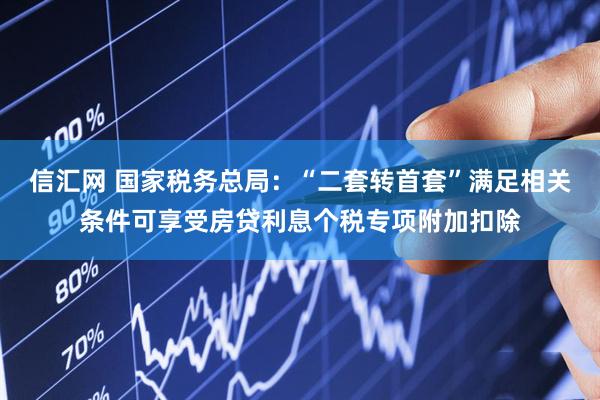 信汇网 国家税务总局：“二套转首套”满足相关条件可享受房贷利息个税专项附加扣除