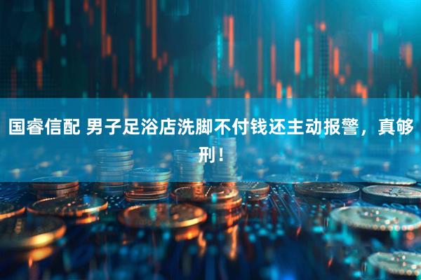 国睿信配 男子足浴店洗脚不付钱还主动报警,真够刑!