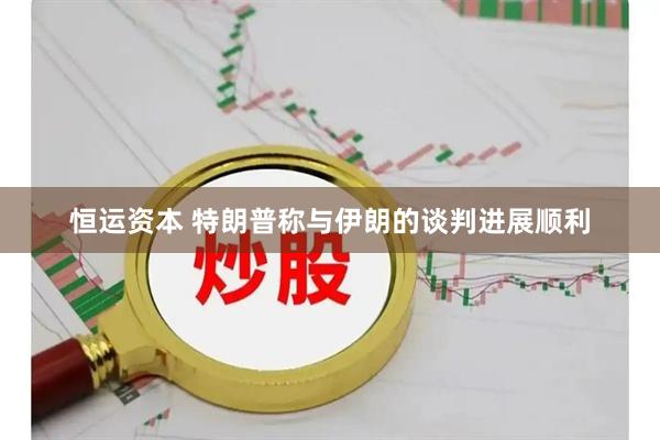 恒运资本 特朗普称与伊朗的谈判进展顺利
